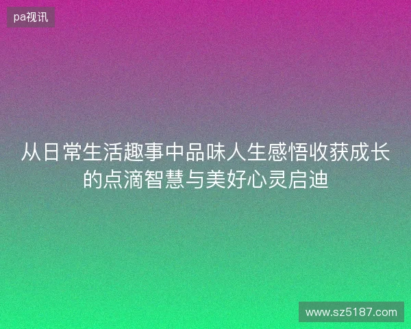 从日常生活趣事中品味人生感悟收获成长的点滴智慧与美好心灵启迪 从日常生活趣事中品味人生感悟收获成长的点滴智慧与美好心灵启迪