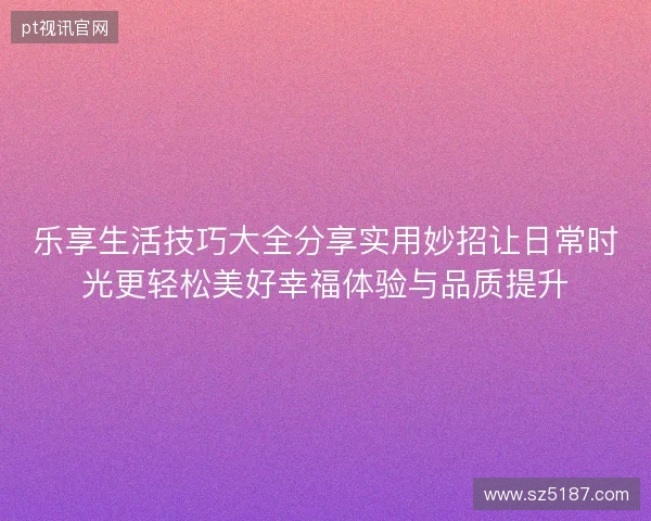 乐享生活技巧大全分享实用妙招让日常时光更轻松美好幸福体验与品质提升 乐享生活技巧大全分享实用妙招让日常时光更轻松美好幸福体验与品质提升
