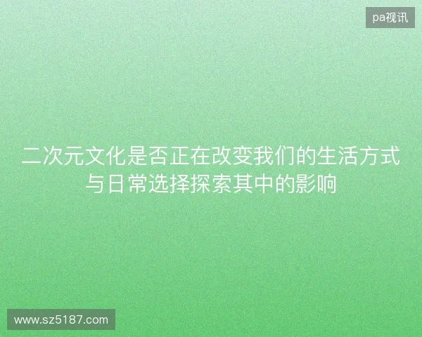 二次元文化是否正在改变我们的生活方式与日常选择探索其中的影响 二次元文化是否正在改变我们的生活方式与日常选择探索其中的影响