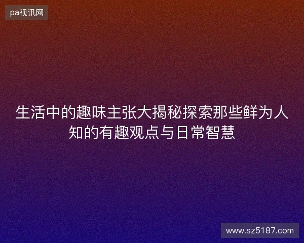 生活中的趣味主张大揭秘探索那些鲜为人知的有趣观点与日常智慧 生活中的趣味主张大揭秘探索那些鲜为人知的有趣观点与日常智慧